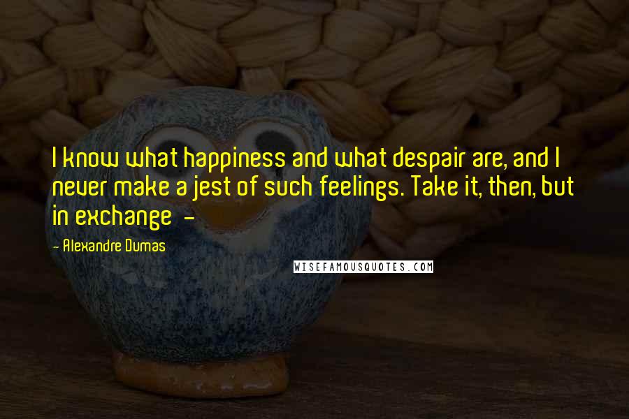 Alexandre Dumas Quotes: I know what happiness and what despair are, and I never make a jest of such feelings. Take it, then, but in exchange  - 