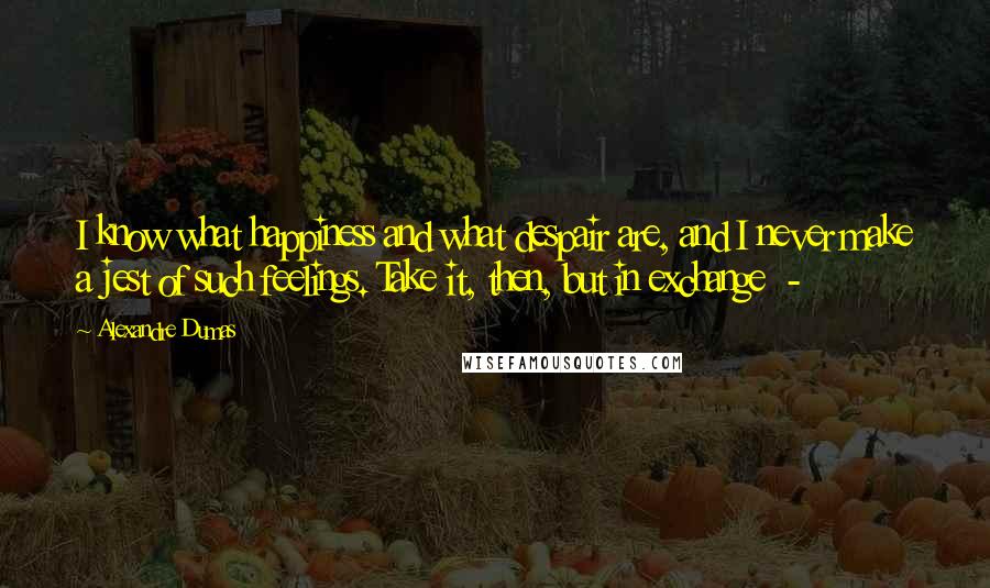 Alexandre Dumas Quotes: I know what happiness and what despair are, and I never make a jest of such feelings. Take it, then, but in exchange  - 