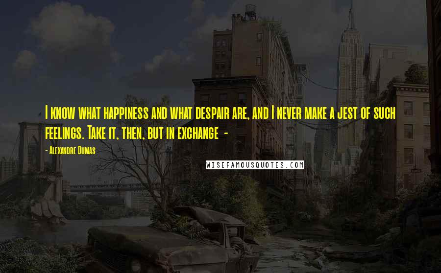 Alexandre Dumas Quotes: I know what happiness and what despair are, and I never make a jest of such feelings. Take it, then, but in exchange  - 