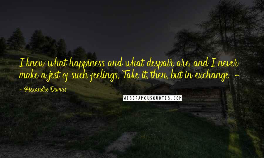 Alexandre Dumas Quotes: I know what happiness and what despair are, and I never make a jest of such feelings. Take it, then, but in exchange  - 