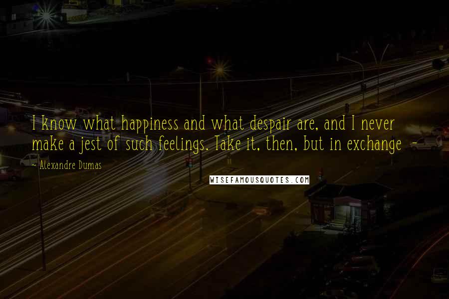 Alexandre Dumas Quotes: I know what happiness and what despair are, and I never make a jest of such feelings. Take it, then, but in exchange  - 