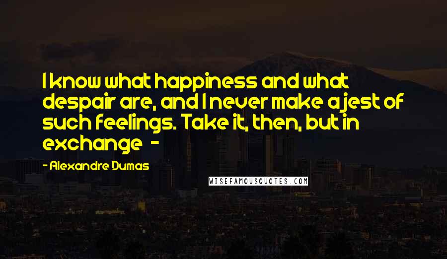 Alexandre Dumas Quotes: I know what happiness and what despair are, and I never make a jest of such feelings. Take it, then, but in exchange  - 