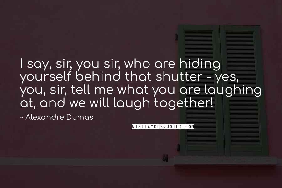 Alexandre Dumas Quotes: I say, sir, you sir, who are hiding yourself behind that shutter - yes, you, sir, tell me what you are laughing at, and we will laugh together!