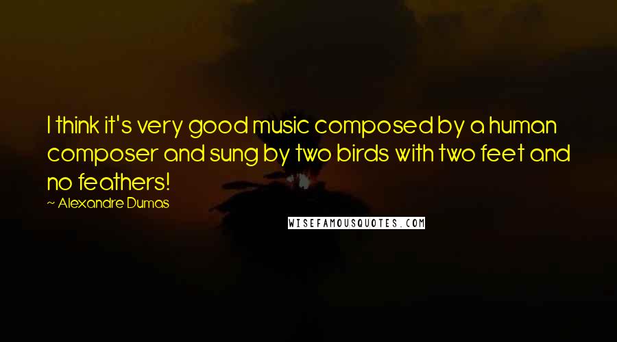 Alexandre Dumas Quotes: I think it's very good music composed by a human composer and sung by two birds with two feet and no feathers!