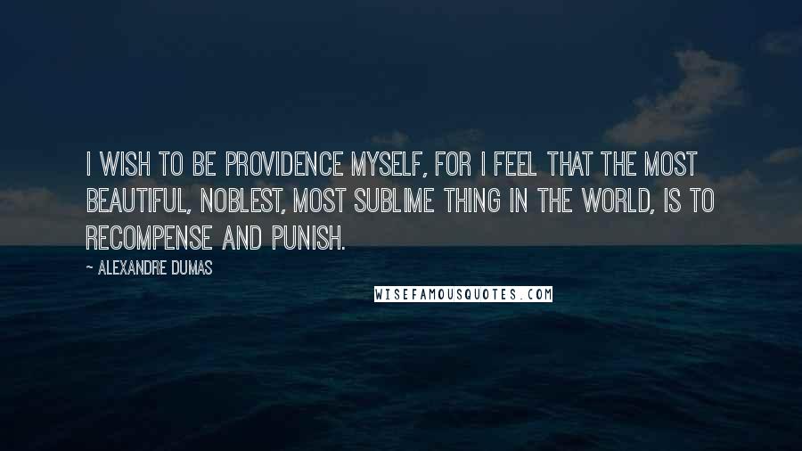 Alexandre Dumas Quotes: I wish to be Providence myself, for I feel that the most beautiful, noblest, most sublime thing in the world, is to recompense and punish.