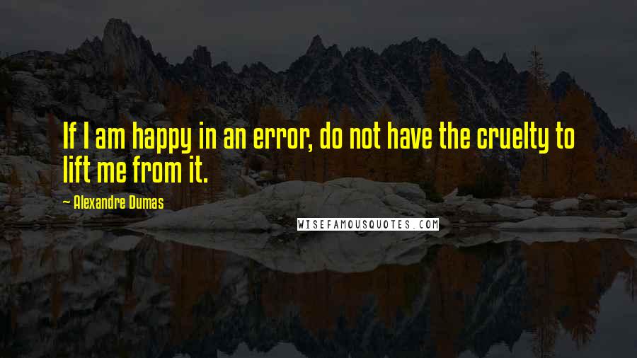 Alexandre Dumas Quotes: If I am happy in an error, do not have the cruelty to lift me from it.
