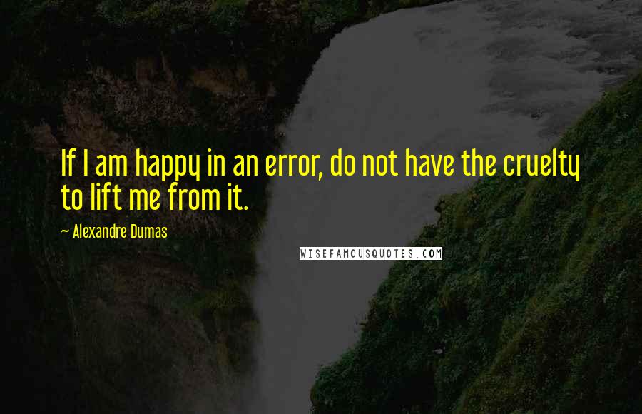 Alexandre Dumas Quotes: If I am happy in an error, do not have the cruelty to lift me from it.