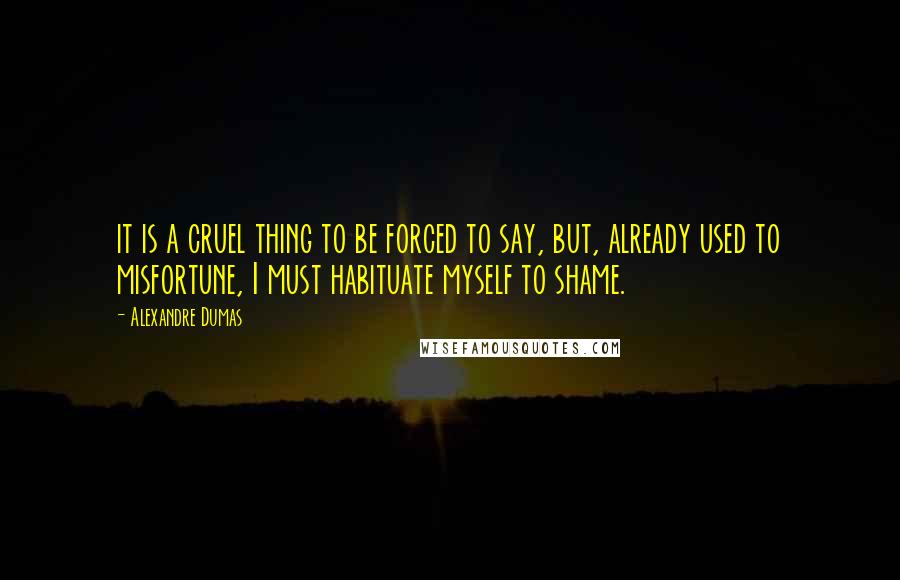 Alexandre Dumas Quotes: it is a cruel thing to be forced to say, but, already used to misfortune, I must habituate myself to shame.