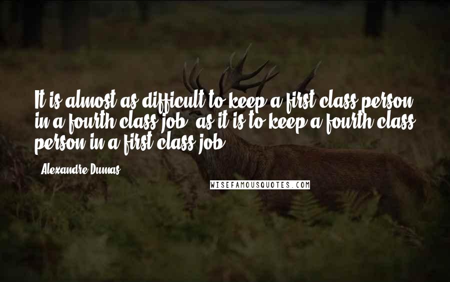 Alexandre Dumas Quotes: It is almost as difficult to keep a first class person in a fourth class job, as it is to keep a fourth class person in a first class job.