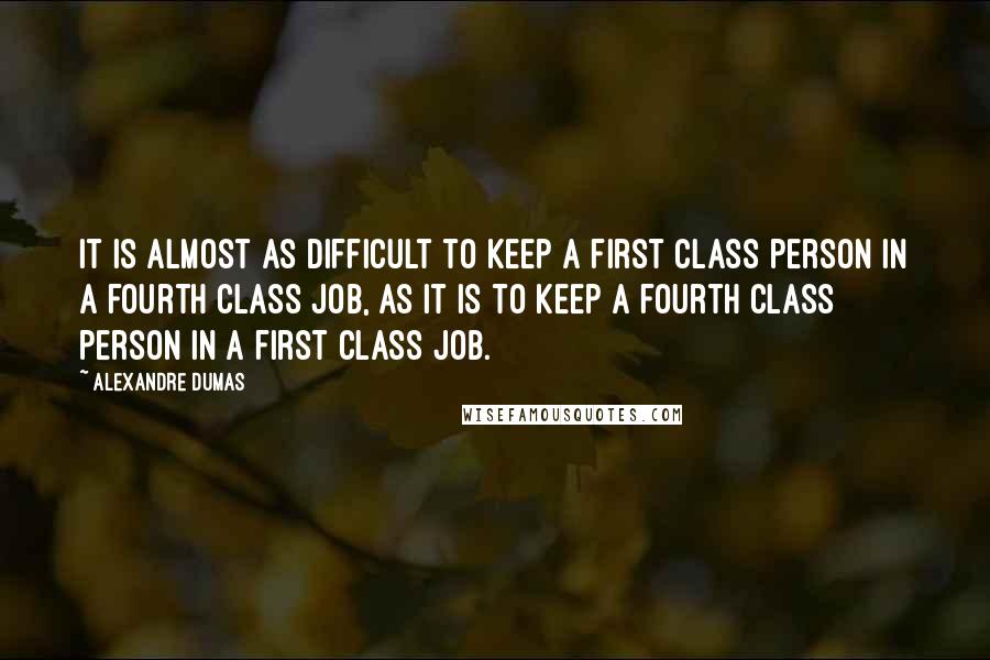 Alexandre Dumas Quotes: It is almost as difficult to keep a first class person in a fourth class job, as it is to keep a fourth class person in a first class job.