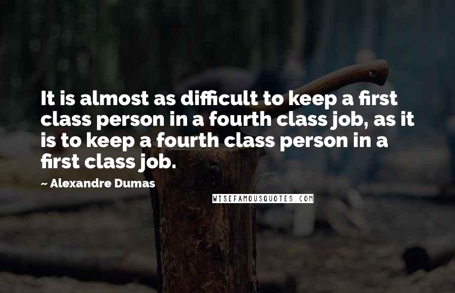 Alexandre Dumas Quotes: It is almost as difficult to keep a first class person in a fourth class job, as it is to keep a fourth class person in a first class job.