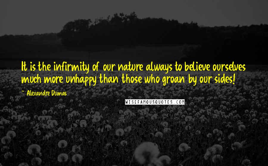 Alexandre Dumas Quotes: It is the infirmity of our nature always to believe ourselves much more unhappy than those who groan by our sides!