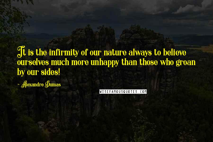 Alexandre Dumas Quotes: It is the infirmity of our nature always to believe ourselves much more unhappy than those who groan by our sides!