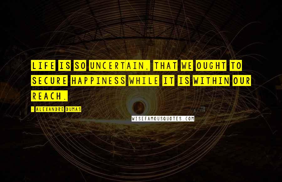 Alexandre Dumas Quotes: Life is so uncertain, that we ought to secure happiness while it is within our reach.