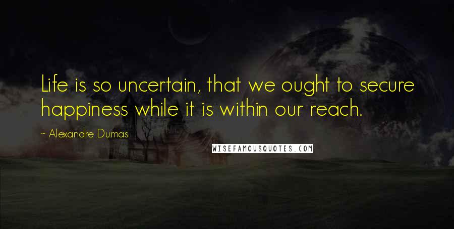 Alexandre Dumas Quotes: Life is so uncertain, that we ought to secure happiness while it is within our reach.