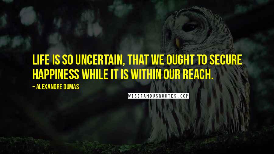 Alexandre Dumas Quotes: Life is so uncertain, that we ought to secure happiness while it is within our reach.