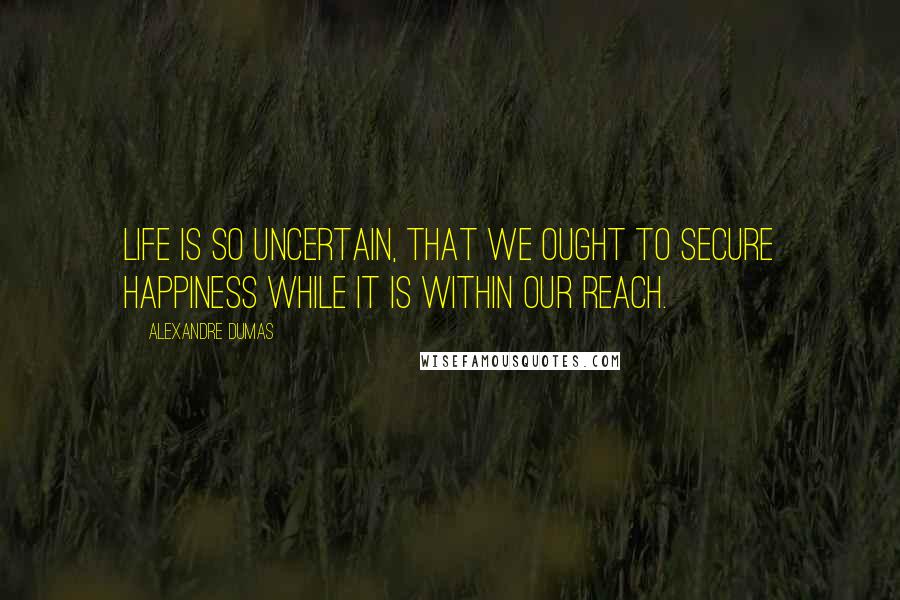 Alexandre Dumas Quotes: Life is so uncertain, that we ought to secure happiness while it is within our reach.