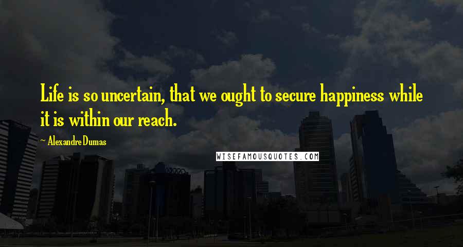 Alexandre Dumas Quotes: Life is so uncertain, that we ought to secure happiness while it is within our reach.