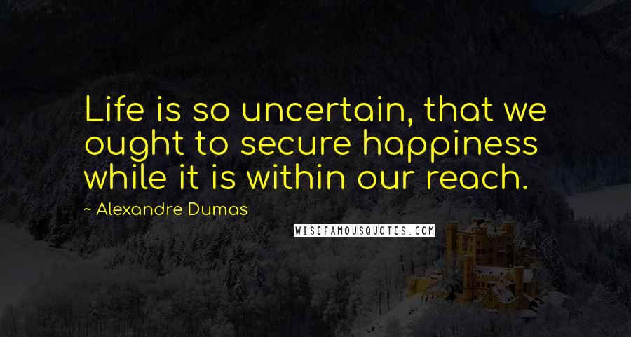 Alexandre Dumas Quotes: Life is so uncertain, that we ought to secure happiness while it is within our reach.