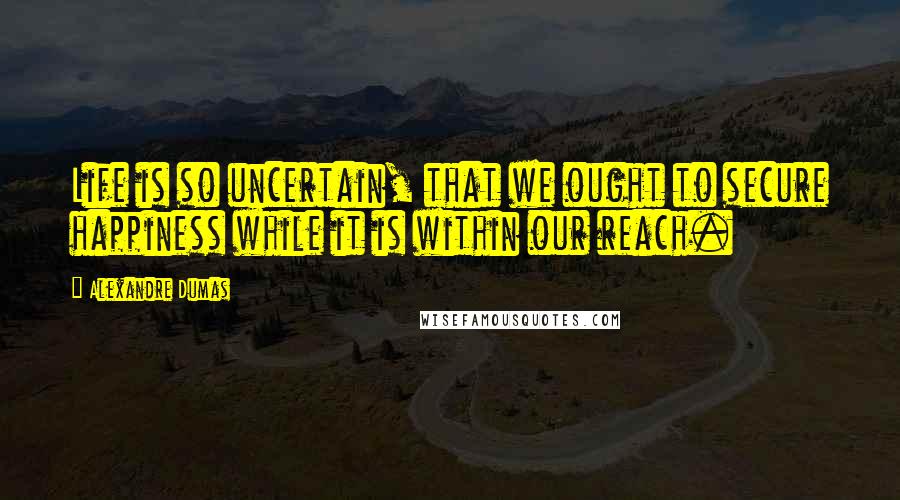 Alexandre Dumas Quotes: Life is so uncertain, that we ought to secure happiness while it is within our reach.