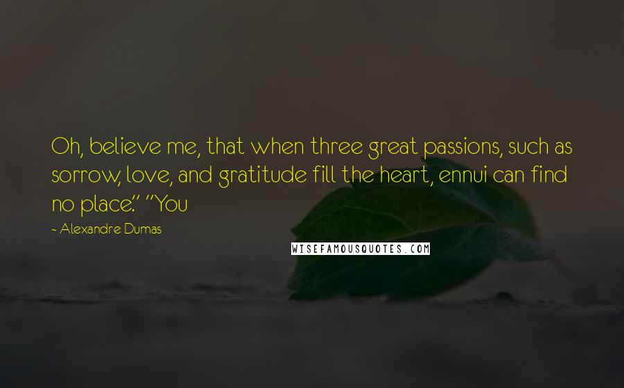 Alexandre Dumas Quotes: Oh, believe me, that when three great passions, such as sorrow, love, and gratitude fill the heart, ennui can find no place." "You