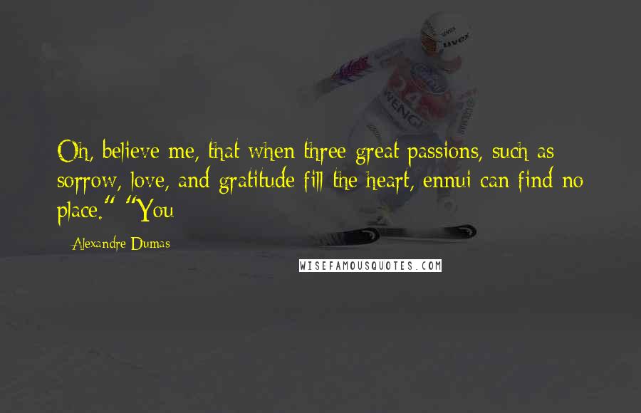 Alexandre Dumas Quotes: Oh, believe me, that when three great passions, such as sorrow, love, and gratitude fill the heart, ennui can find no place." "You