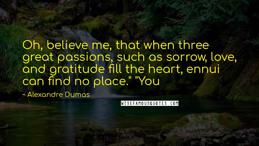 Alexandre Dumas Quotes: Oh, believe me, that when three great passions, such as sorrow, love, and gratitude fill the heart, ennui can find no place." "You