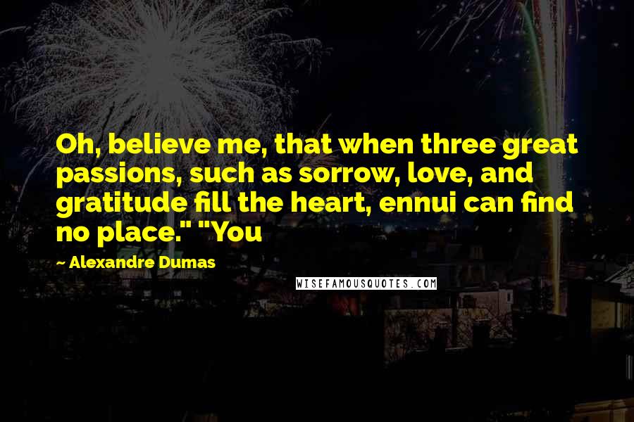 Alexandre Dumas Quotes: Oh, believe me, that when three great passions, such as sorrow, love, and gratitude fill the heart, ennui can find no place." "You