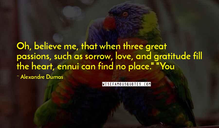 Alexandre Dumas Quotes: Oh, believe me, that when three great passions, such as sorrow, love, and gratitude fill the heart, ennui can find no place." "You