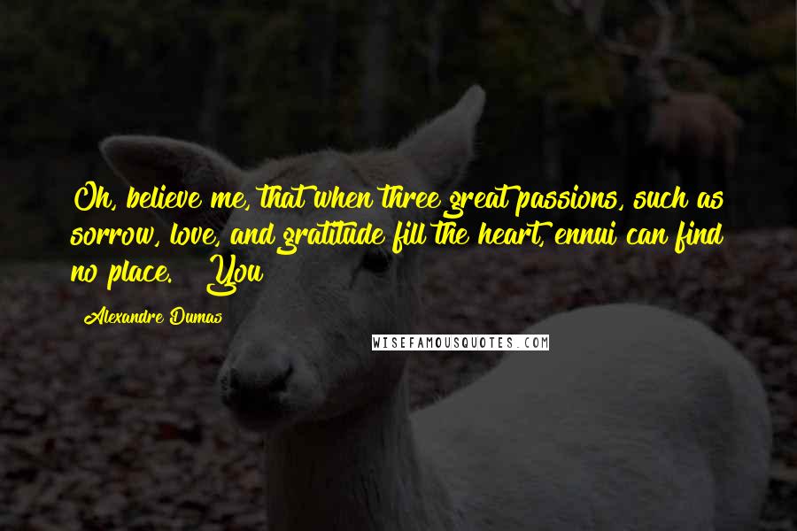 Alexandre Dumas Quotes: Oh, believe me, that when three great passions, such as sorrow, love, and gratitude fill the heart, ennui can find no place." "You