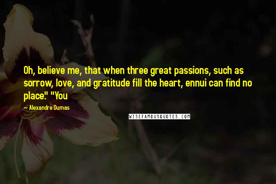 Alexandre Dumas Quotes: Oh, believe me, that when three great passions, such as sorrow, love, and gratitude fill the heart, ennui can find no place." "You