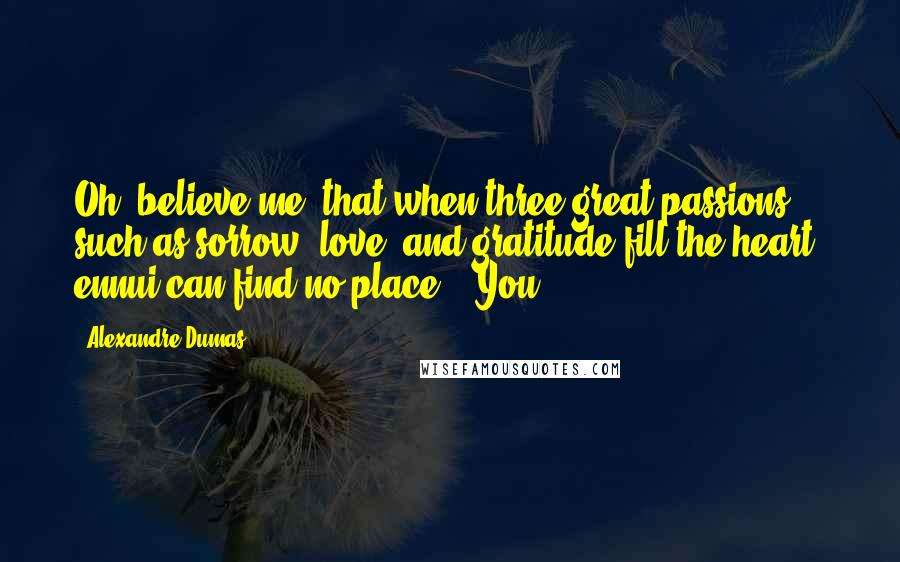 Alexandre Dumas Quotes: Oh, believe me, that when three great passions, such as sorrow, love, and gratitude fill the heart, ennui can find no place." "You