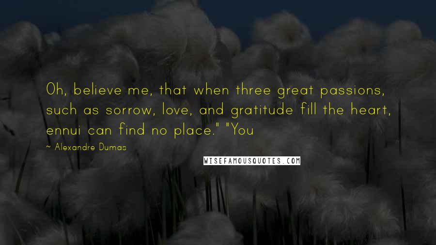 Alexandre Dumas Quotes: Oh, believe me, that when three great passions, such as sorrow, love, and gratitude fill the heart, ennui can find no place." "You