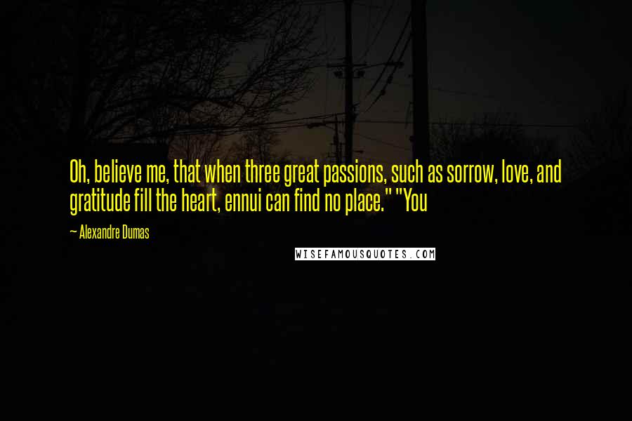 Alexandre Dumas Quotes: Oh, believe me, that when three great passions, such as sorrow, love, and gratitude fill the heart, ennui can find no place." "You