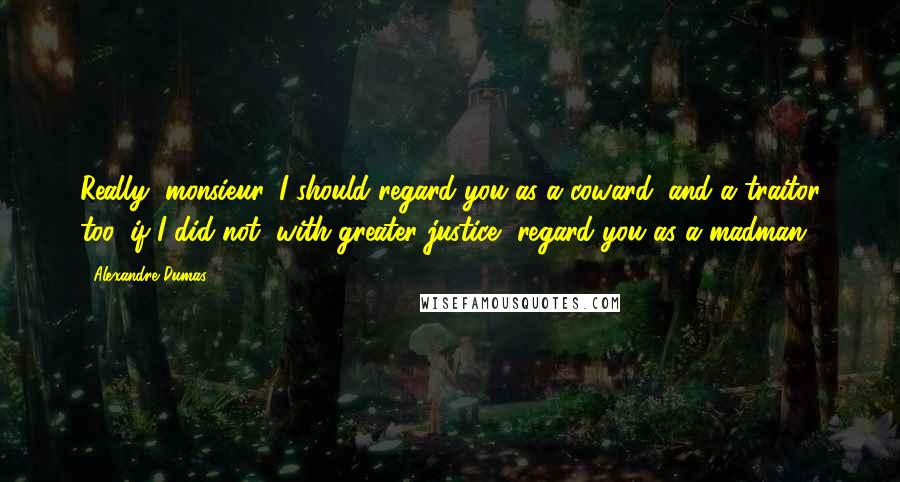 Alexandre Dumas Quotes: Really, monsieur, I should regard you as a coward, and a traitor too, if I did not, with greater justice, regard you as a madman.