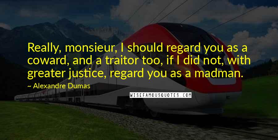 Alexandre Dumas Quotes: Really, monsieur, I should regard you as a coward, and a traitor too, if I did not, with greater justice, regard you as a madman.