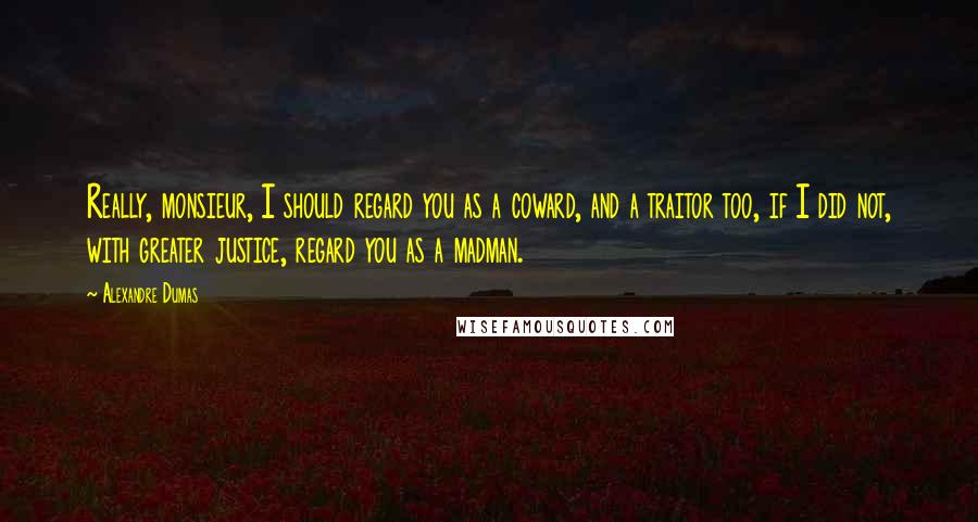 Alexandre Dumas Quotes: Really, monsieur, I should regard you as a coward, and a traitor too, if I did not, with greater justice, regard you as a madman.