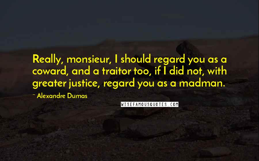 Alexandre Dumas Quotes: Really, monsieur, I should regard you as a coward, and a traitor too, if I did not, with greater justice, regard you as a madman.