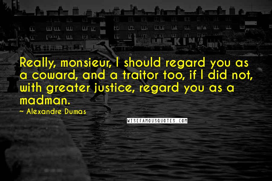 Alexandre Dumas Quotes: Really, monsieur, I should regard you as a coward, and a traitor too, if I did not, with greater justice, regard you as a madman.