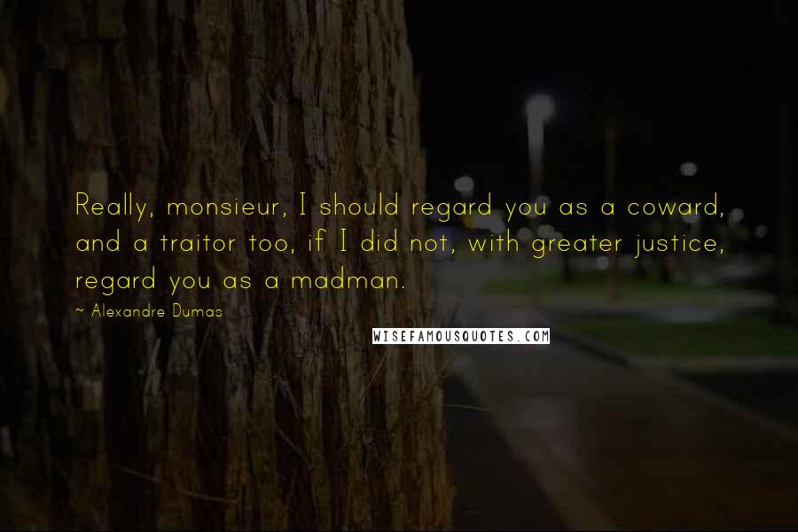 Alexandre Dumas Quotes: Really, monsieur, I should regard you as a coward, and a traitor too, if I did not, with greater justice, regard you as a madman.