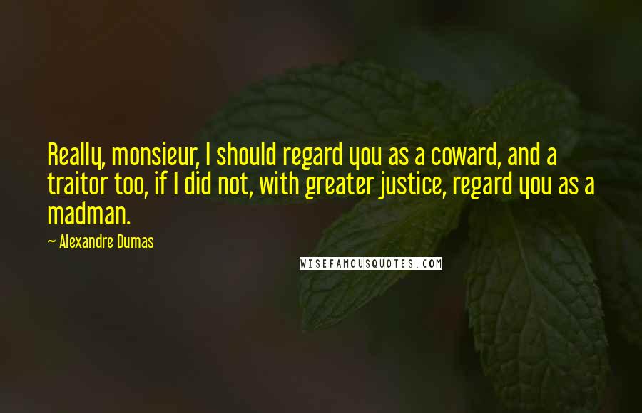 Alexandre Dumas Quotes: Really, monsieur, I should regard you as a coward, and a traitor too, if I did not, with greater justice, regard you as a madman.