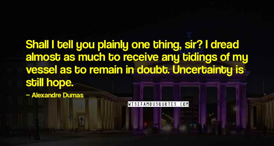 Alexandre Dumas Quotes: Shall I tell you plainly one thing, sir? I dread almost as much to receive any tidings of my vessel as to remain in doubt. Uncertainty is still hope.