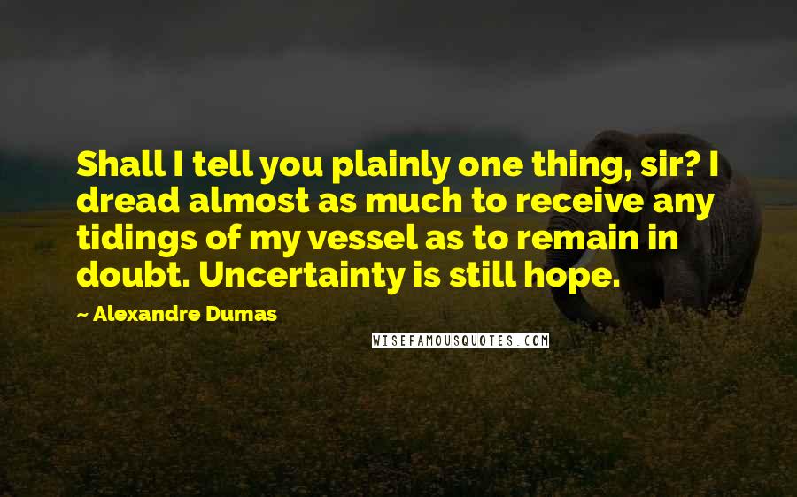 Alexandre Dumas Quotes: Shall I tell you plainly one thing, sir? I dread almost as much to receive any tidings of my vessel as to remain in doubt. Uncertainty is still hope.