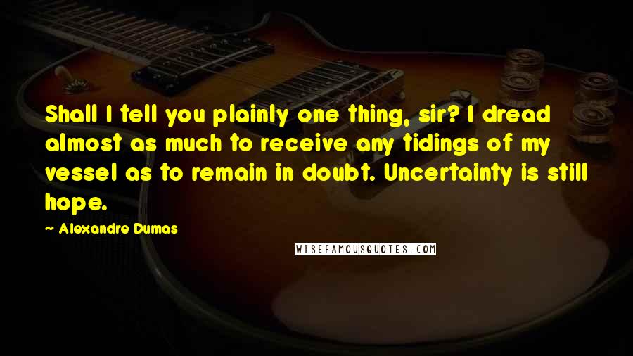 Alexandre Dumas Quotes: Shall I tell you plainly one thing, sir? I dread almost as much to receive any tidings of my vessel as to remain in doubt. Uncertainty is still hope.