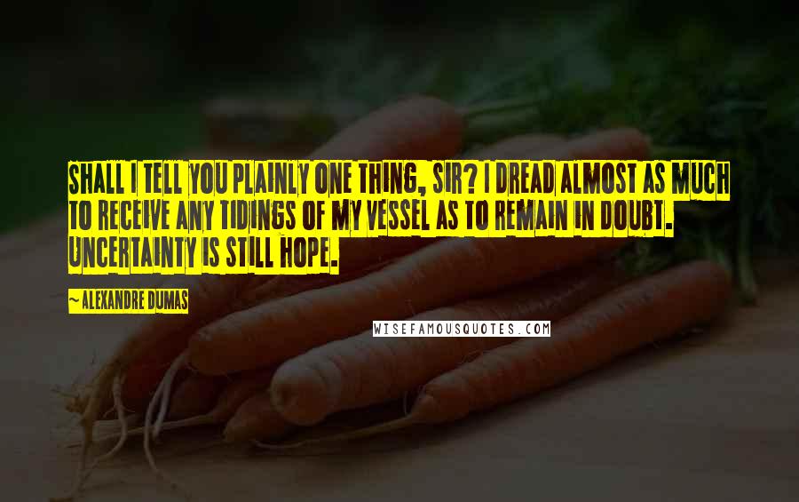 Alexandre Dumas Quotes: Shall I tell you plainly one thing, sir? I dread almost as much to receive any tidings of my vessel as to remain in doubt. Uncertainty is still hope.