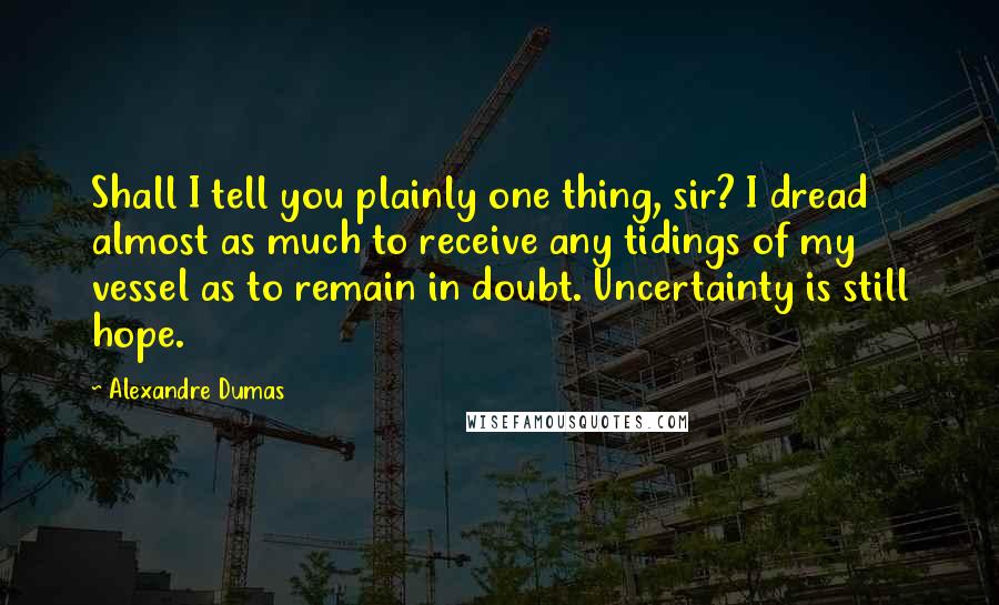 Alexandre Dumas Quotes: Shall I tell you plainly one thing, sir? I dread almost as much to receive any tidings of my vessel as to remain in doubt. Uncertainty is still hope.