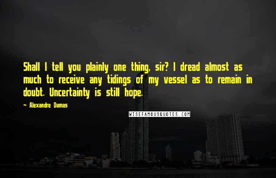 Alexandre Dumas Quotes: Shall I tell you plainly one thing, sir? I dread almost as much to receive any tidings of my vessel as to remain in doubt. Uncertainty is still hope.