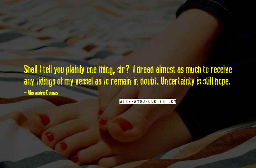 Alexandre Dumas Quotes: Shall I tell you plainly one thing, sir? I dread almost as much to receive any tidings of my vessel as to remain in doubt. Uncertainty is still hope.