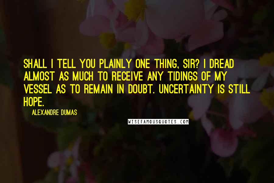 Alexandre Dumas Quotes: Shall I tell you plainly one thing, sir? I dread almost as much to receive any tidings of my vessel as to remain in doubt. Uncertainty is still hope.