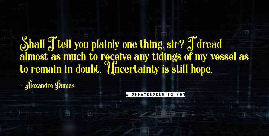 Alexandre Dumas Quotes: Shall I tell you plainly one thing, sir? I dread almost as much to receive any tidings of my vessel as to remain in doubt. Uncertainty is still hope.